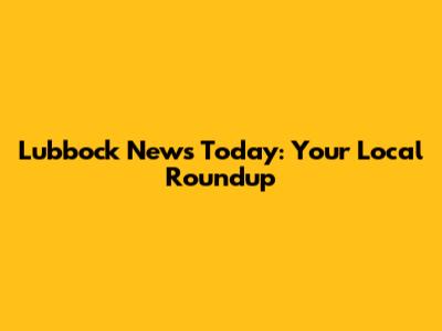 Lubbock News Today: Your Local Roundup