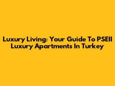 Luxury Living: Your Guide To PSEII Luxury Apartments In Turkey